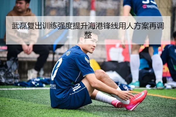 武磊复出训练强度提升海港锋线用人方案再调整